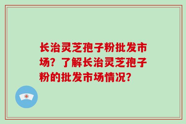 长灵芝孢子粉批发市场？了解长灵芝孢子粉的批发市场情况？