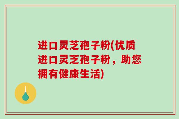 进口灵芝孢子粉(优质进口灵芝孢子粉，助您拥有健康生活)
