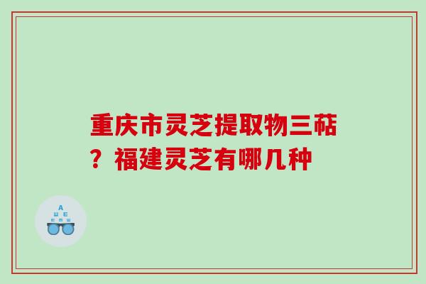 重庆市灵芝提取物三萜？福建灵芝有哪几种