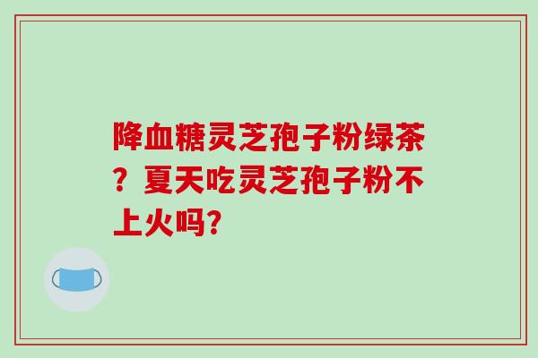 降灵芝孢子粉绿茶？夏天吃灵芝孢子粉不上火吗？