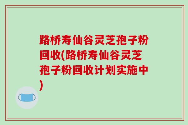 路桥寿仙谷灵芝孢子粉回收(路桥寿仙谷灵芝孢子粉回收计划实施中)