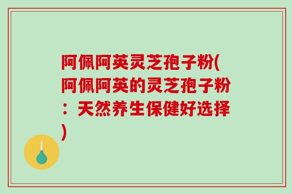 阿佩阿英灵芝孢子粉(阿佩阿英的灵芝孢子粉：天然养生保健好选择)