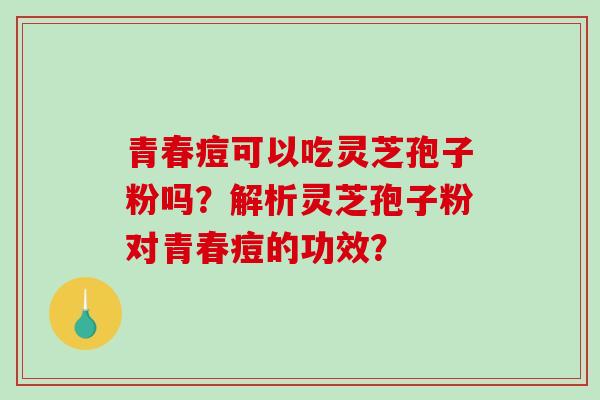 青春痘可以吃灵芝孢子粉吗？解析灵芝孢子粉对青春痘的功效？