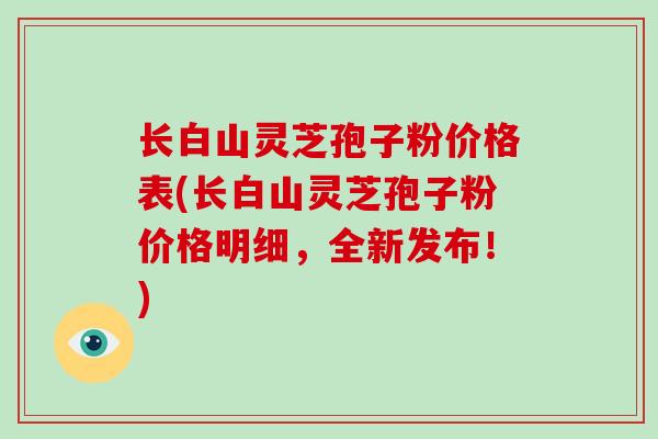 长白山灵芝孢子粉价格表(长白山灵芝孢子粉价格明细，全新发布！)