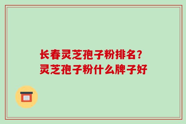 长春灵芝孢子粉排名？灵芝孢子粉什么牌子好