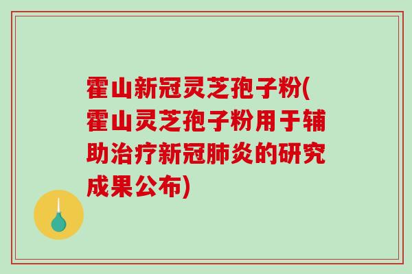 霍山新冠灵芝孢子粉(霍山灵芝孢子粉用于辅助新冠炎的研究成果公布)
