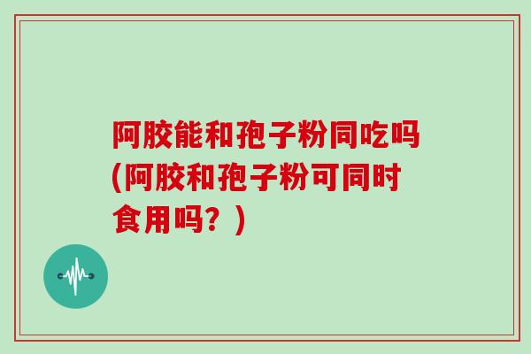 阿胶能和孢子粉同吃吗(阿胶和孢子粉可同时食用吗？)