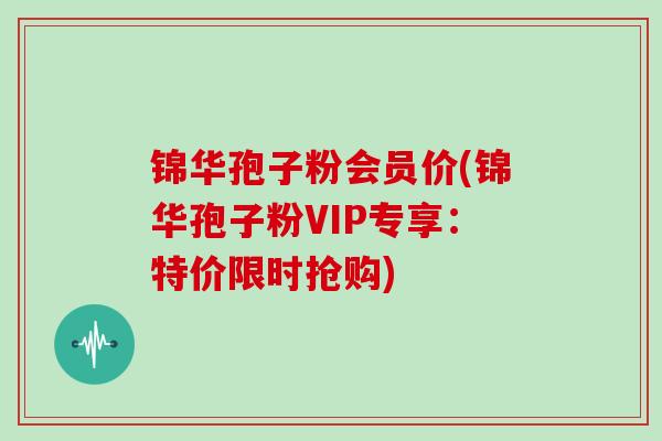 锦华孢子粉会员价(锦华孢子粉VIP专享：特价限时抢购)