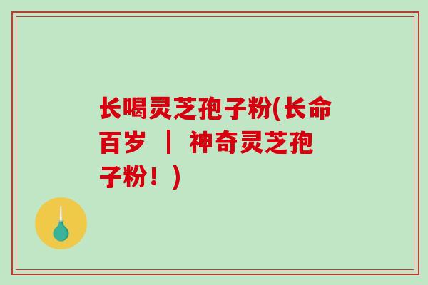 长喝灵芝孢子粉(长命百岁 ｜ 神奇灵芝孢子粉！)