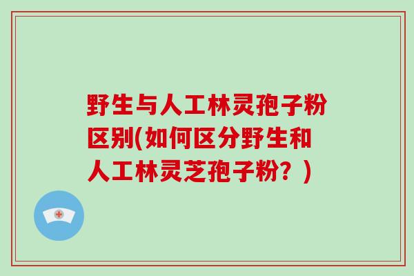 野生与人工林灵孢子粉区别(如何区分野生和人工林灵芝孢子粉？)