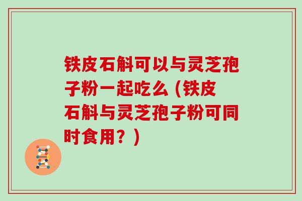 铁皮石斛可以与灵芝孢子粉一起吃么 (铁皮石斛与灵芝孢子粉可同时食用？)