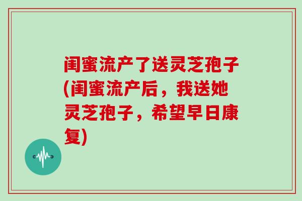 闺蜜流产了送灵芝孢子(闺蜜流产后，我送她灵芝孢子，希望早日康复)