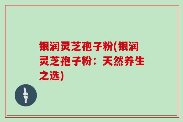 银润灵芝孢子粉(银润灵芝孢子粉：天然养生之选)
