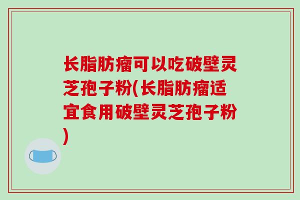 长脂肪瘤可以吃破壁灵芝孢子粉(长脂肪瘤适宜食用破壁灵芝孢子粉)