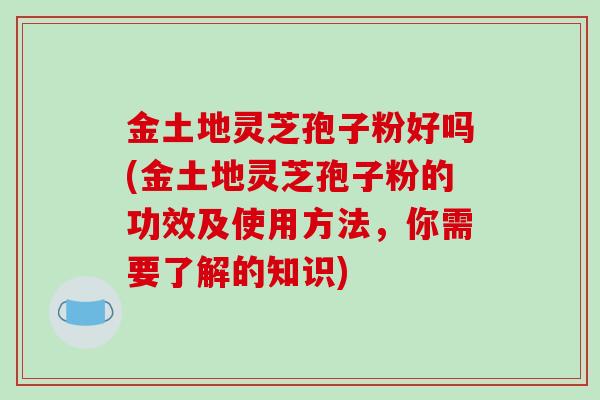 金土地灵芝孢子粉好吗(金土地灵芝孢子粉的功效及使用方法，你需要了解的知识)