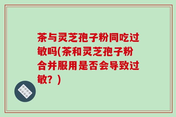 茶与灵芝孢子粉同吃吗(茶和灵芝孢子粉合并服用是否会导致？)