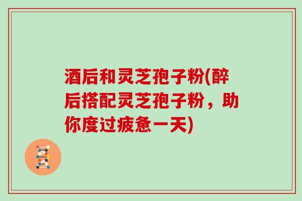 酒后和灵芝孢子粉(醉后搭配灵芝孢子粉，助你度过疲惫一天)