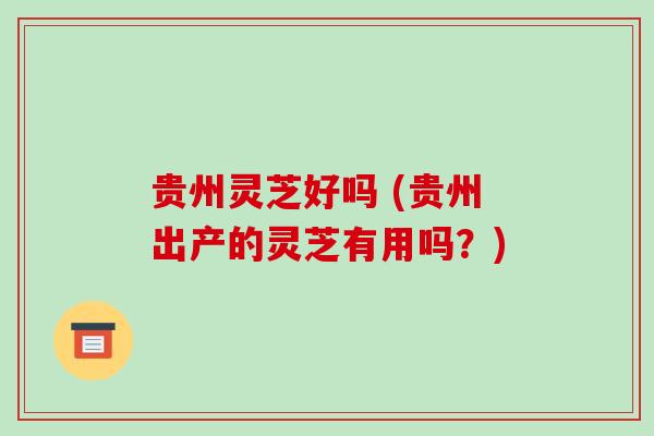 贵州灵芝好吗 (贵州出产的灵芝有用吗？)