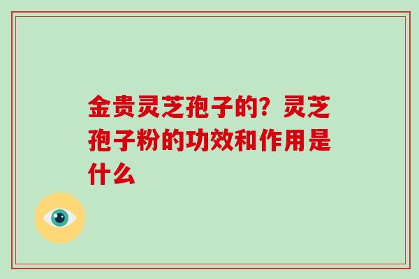 金贵灵芝孢子的？灵芝孢子粉的功效和作用是什么