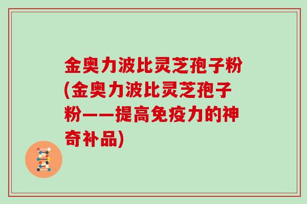 金奥力波比灵芝孢子粉(金奥力波比灵芝孢子粉——提高免疫力的神奇补品)