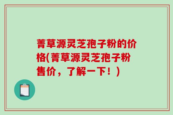 菁草源灵芝孢子粉的价格(菁草源灵芝孢子粉售价，了解一下！)