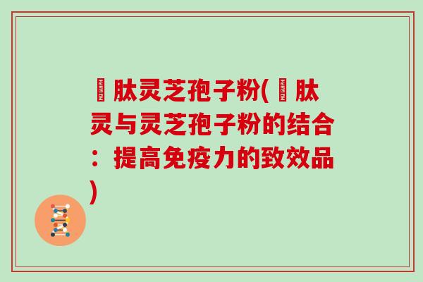 酻肽灵芝孢子粉(酻肽灵与灵芝孢子粉的结合：提高免疫力的致效品)