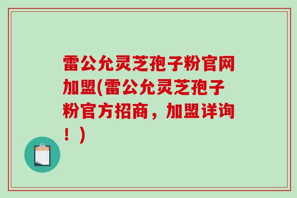 雷公允灵芝孢子粉官网加盟(雷公允灵芝孢子粉官方招商，加盟详询！)