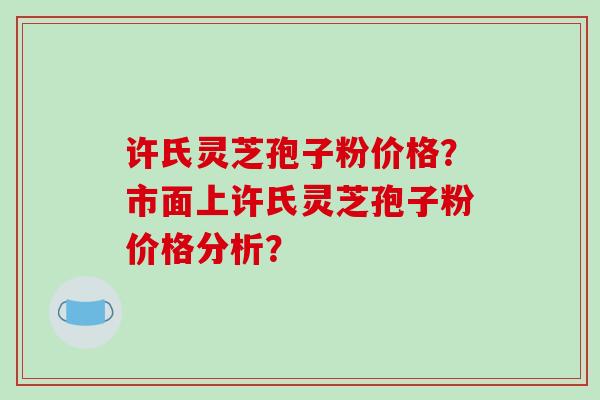 许氏灵芝孢子粉价格？市面上许氏灵芝孢子粉价格分析？
