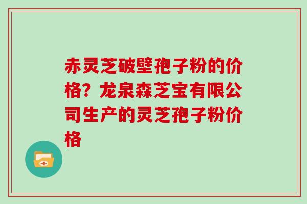 赤灵芝破壁孢子粉的价格？龙泉森芝宝有限公司生产的灵芝孢子粉价格