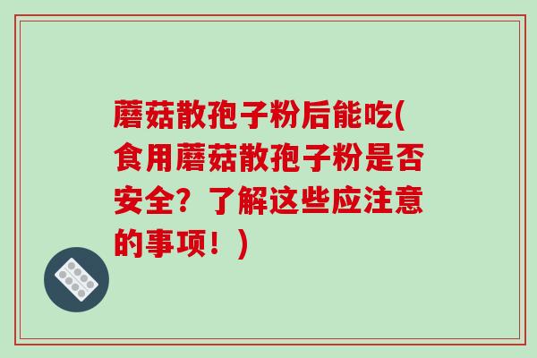蘑菇散孢子粉后能吃(食用蘑菇散孢子粉是否安全？了解这些应注意的事项！)