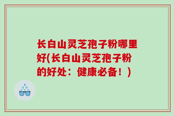 长白山灵芝孢子粉哪里好(长白山灵芝孢子粉的好处：健康必备！)