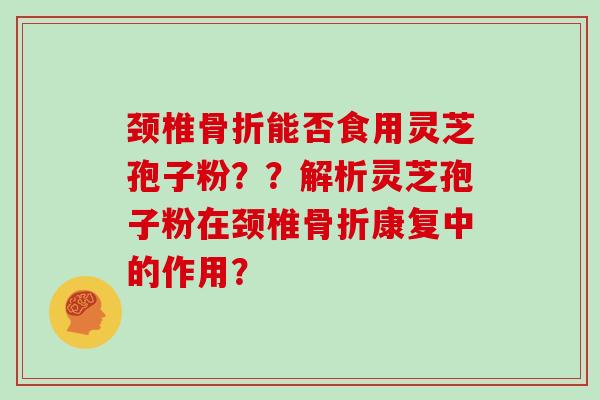颈椎骨折能否食用灵芝孢子粉？？解析灵芝孢子粉在颈椎骨折康复中的作用？