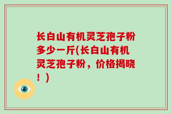 长白山有机灵芝孢子粉多少一斤(长白山有机灵芝孢子粉,价格揭晓!) 长白山有机灵芝孢子粉多少一斤(长白山有机灵芝孢子粉,价格揭晓!)