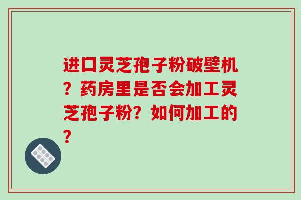 进囗灵芝孢子粉破壁机？药房里是否会加工灵芝孢子粉？如何加工的？