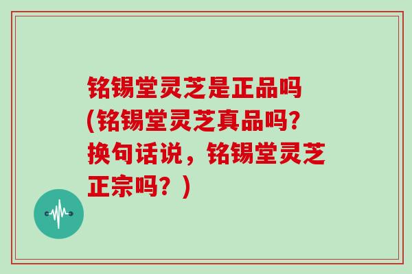 铭锡堂灵芝是正品吗 (铭锡堂灵芝真品吗？换句话说，铭锡堂灵芝正宗吗？)