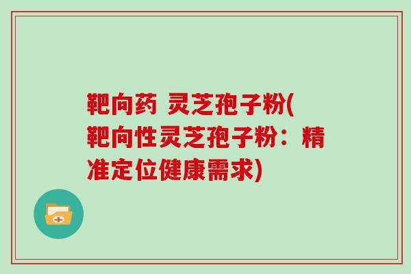 靶向药 灵芝孢子粉(靶向性灵芝孢子粉：精准定位健康需求)
