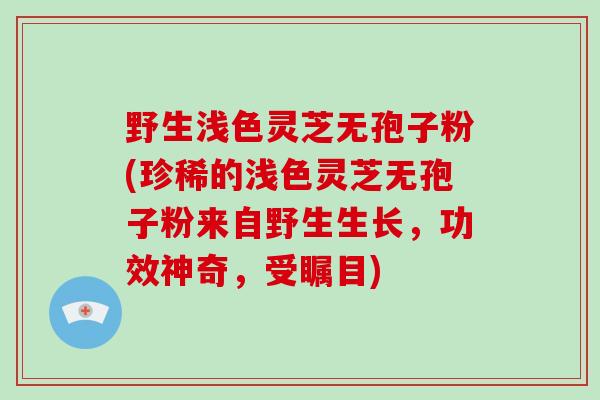 野生浅色灵芝无孢子粉(珍稀的浅色灵芝无孢子粉来自野生生长，功效神奇，受瞩目)