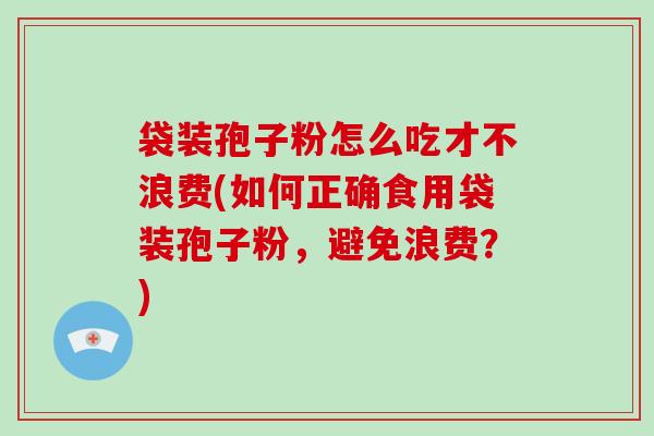 袋装孢子粉怎么吃才不浪费(如何正确食用袋装孢子粉，避免浪费？)