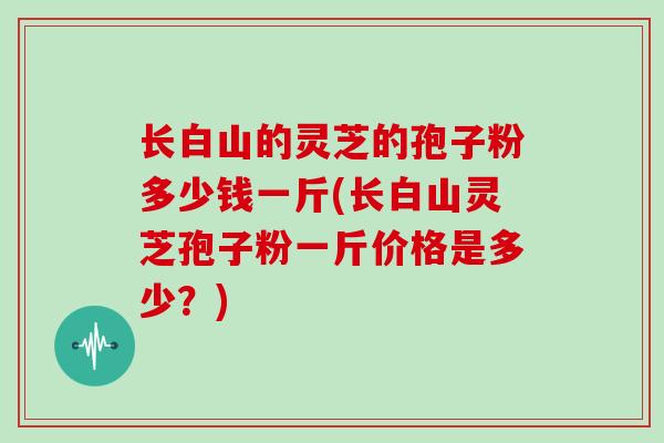 长白山的灵芝的孢子粉多少钱一斤(长白山灵芝孢子粉一斤价格是多少？)