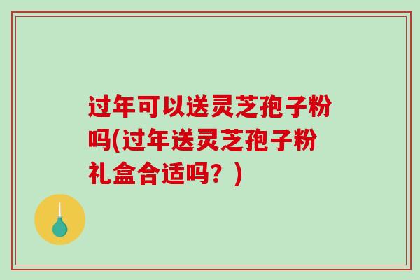 过年可以送灵芝孢子粉吗(过年送灵芝孢子粉礼盒合适吗？)