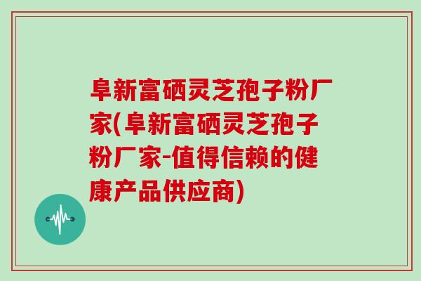 阜新富硒灵芝孢子粉厂家(阜新富硒灵芝孢子粉厂家-值得信赖的健康产品供应商)