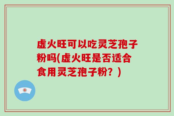 虚火旺可以吃灵芝孢子粉吗(虚火旺是否适合食用灵芝孢子粉？)