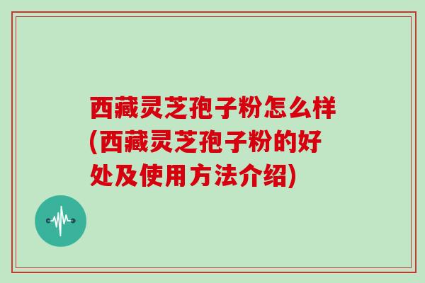 西藏灵芝孢子粉怎么样(西藏灵芝孢子粉的好处及使用方法介绍)