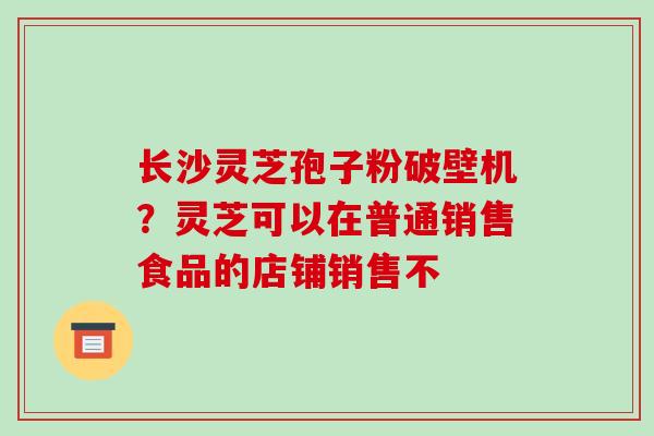 长沙灵芝孢子粉破壁机？灵芝可以在普通销售食品的店铺销售不