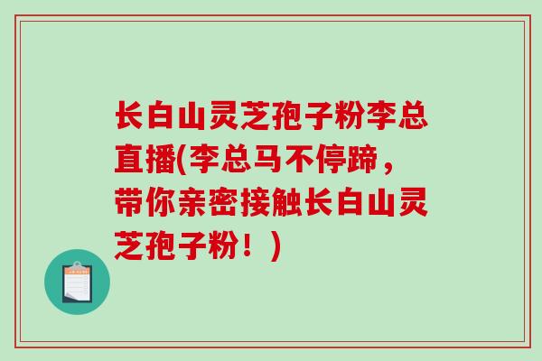 长白山灵芝孢子粉李总直播(李总马不停蹄，带你亲密接触长白山灵芝孢子粉！)