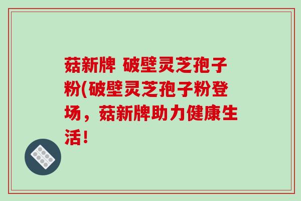 菇新牌 破壁灵芝孢子粉(破壁灵芝孢子粉登场，菇新牌助力健康生活！