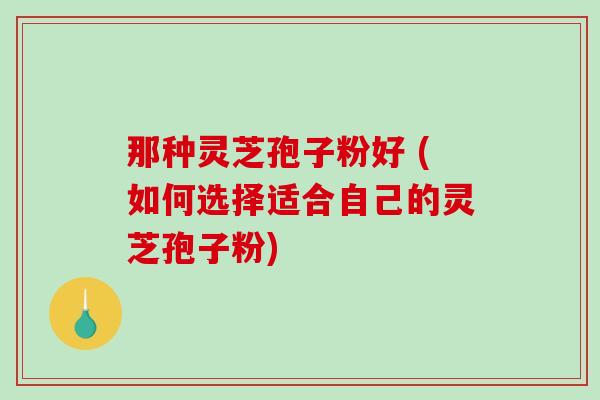 那种灵芝孢子粉好 (如何选择适合自己的灵芝孢子粉)