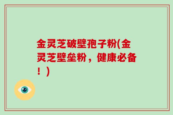 金灵芝破壁孢子粉(金灵芝壁垒粉，健康必备！)