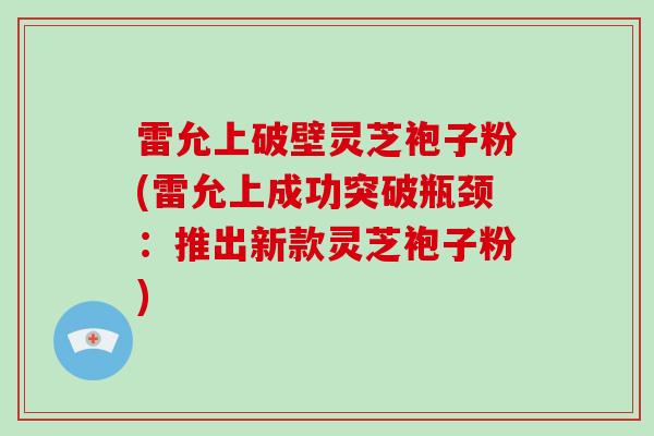 雷允上破壁灵芝袍子粉(雷允上成功突破瓶颈：推出新款灵芝袍子粉)
