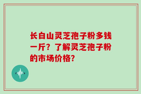 长白山灵芝孢子粉多钱一斤？了解灵芝孢子粉的市场价格？